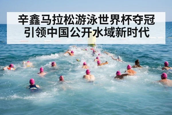 辛鑫马拉松游泳世界杯夺冠引领中国公开水域新时代